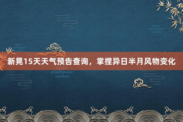 新晃15天天气预告查询，掌捏异日半月风物变化